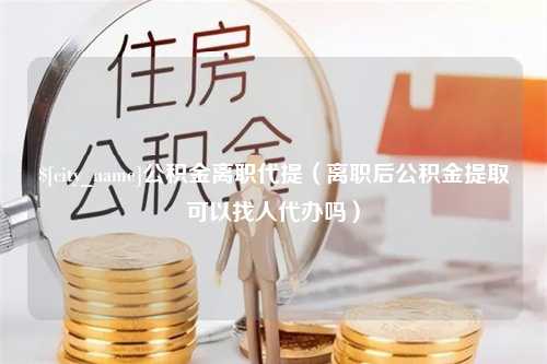 宁津公积金离职代提（离职后公积金提取可以找人代办吗）