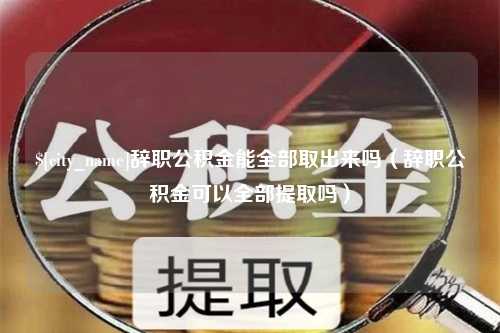 宁津辞职公积金能全部取出来吗（辞职公积金可以全部提取吗）